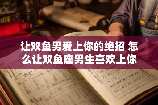 让双鱼男爱上你的绝招 怎么让双鱼座男生喜欢上你