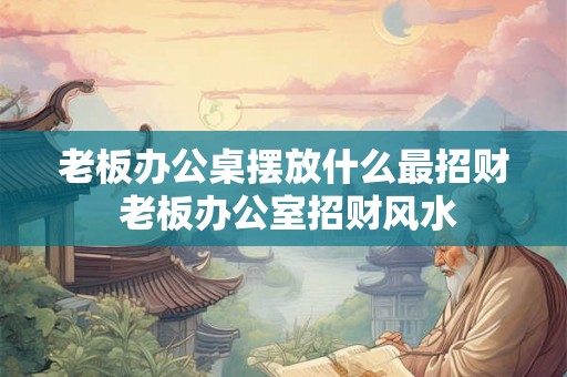 老板办公桌摆放什么最招财 老板办公室招财风水