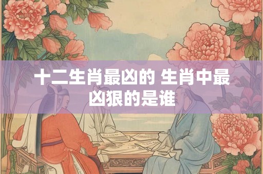 十二生肖最凶的 生肖中最凶狠的是谁