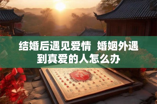 结婚后遇见爱情 婚姻外遇到真爱的人怎么办 结婚后遇见爱情 婚姻外遇到真爱的人怎么办
