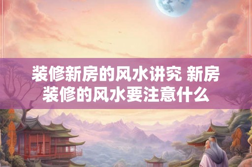 装修新房的风水讲究 新房装修的风水要注意什么