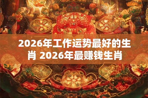 2026年工作运势最好的生肖 2026年最赚钱生肖