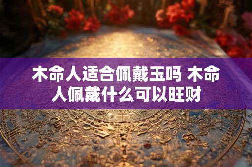 木命人适合佩戴玉吗 木命人佩戴什么可以旺财