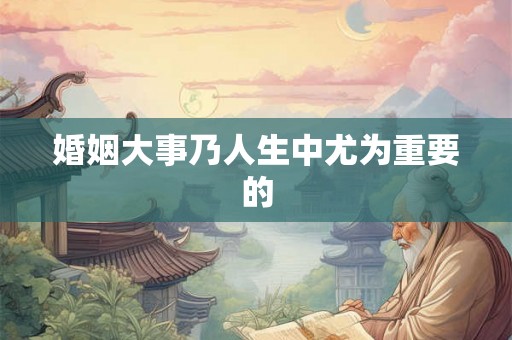 婚姻大事乃人生中尤为重要的 婚姻大事乃人生中尤为重要的
