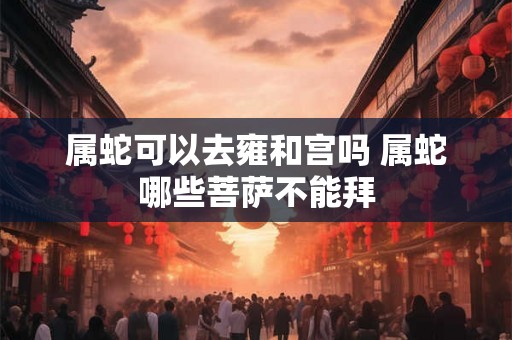 属蛇可以去雍和宫吗 属蛇哪些菩萨不能拜