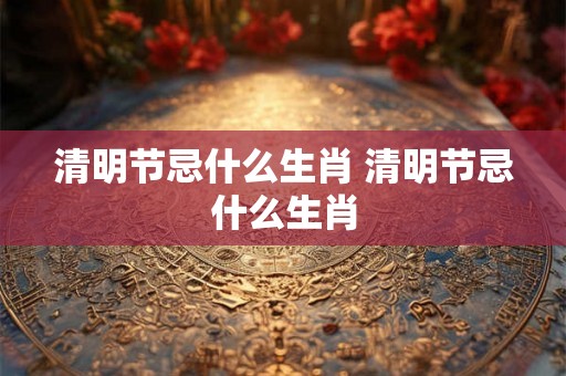 清明节忌什么生肖 清明节忌什么生肖