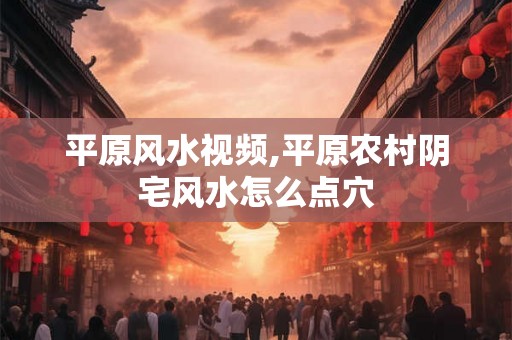 平原风水视频,平原农村阴宅风水怎么点穴 平原风水视频,平原农村阴宅风水怎么点穴