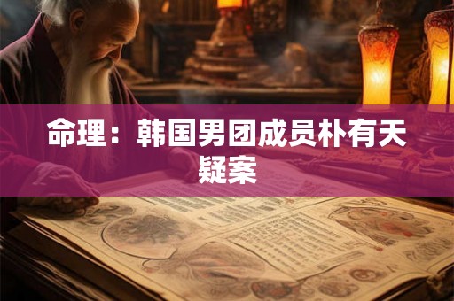 命理：韩国男团成员朴有天疑案