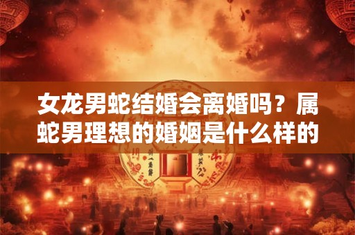 女龙男蛇结婚会离婚吗？属蛇男理想的婚姻是什么样的？