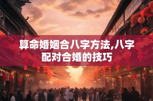算命婚姻合八字方法,八字配对合婚的技巧 算命婚姻合八字方法,八字配对合婚的技巧