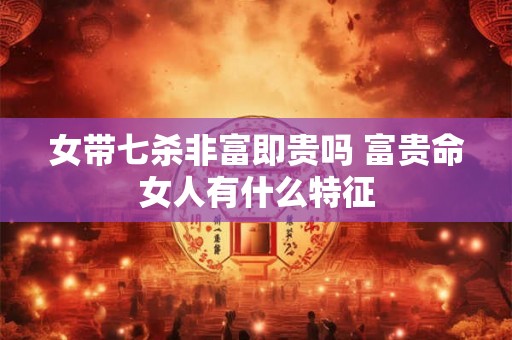 女带七杀非富即贵吗 富贵命女人有什么特征