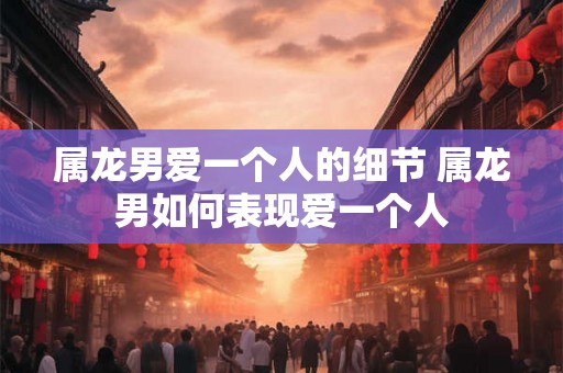 属龙男爱一个人的细节 属龙男如何表现爱一个人