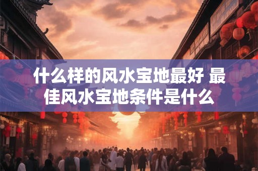 什么样的风水宝地最好 最佳风水宝地条件是什么