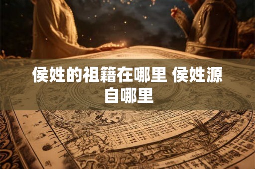 侯姓的祖籍在哪里 侯姓源自哪里 侯姓的祖籍在哪里 侯姓源自哪里