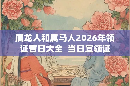 属龙人和属马人2026年领证吉日大全  当日宜领证