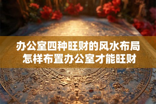 办公室四种旺财的风水布局 怎样布置办公室才能旺财