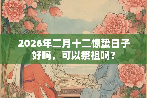 2026年二月十二惊蛰日子好吗，可以祭祖吗？