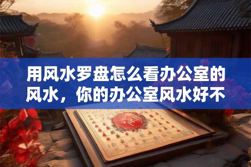 用风水罗盘怎么看办公室的风水，你的办公室风水好不好？