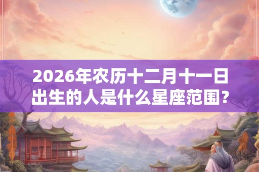 2026年农历十二月十一日出生的人是什么星座范围？