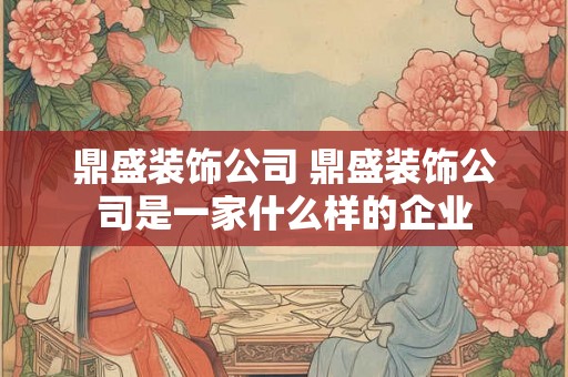 鼎盛装饰公司 鼎盛装饰公司是一家什么样的企业