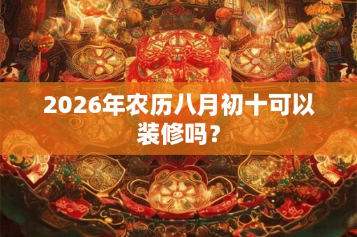 2026年农历八月初十可以装修吗? 2026年农历八月初十可以装修吗?