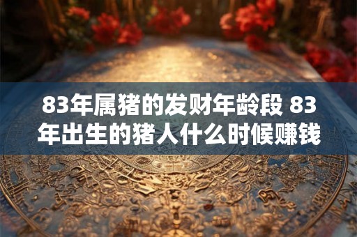 83年属猪的发财年龄段 83年出生的猪人什么时候赚钱最多
