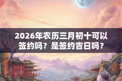 2026年农历三月初十可以签约吗？是签约吉日吗？