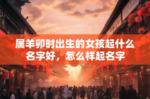 属羊卯时出生的女孩起什么名字好，怎么样起名字