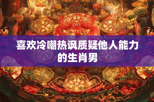 喜欢冷嘲热讽质疑他人能力的生肖男 喜欢冷嘲热讽质疑他人能力的生肖男