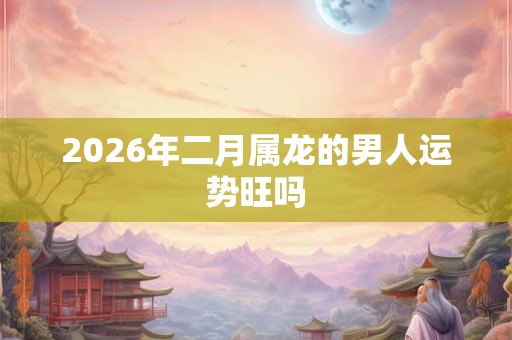 2026年二月属龙的男人运势旺吗 2026年二月属龙的男人运势旺吗