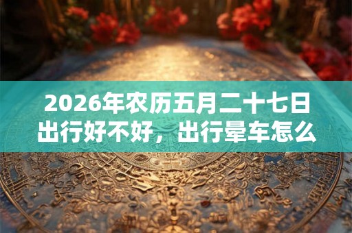 2026年农历五月二十七日出行好不好,出行晕车怎么办? 2026年农历五月二十七日出行好不好,出行晕车怎么办?