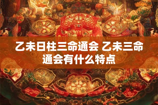 乙未日柱三命通会 乙未三命通会有什么特点