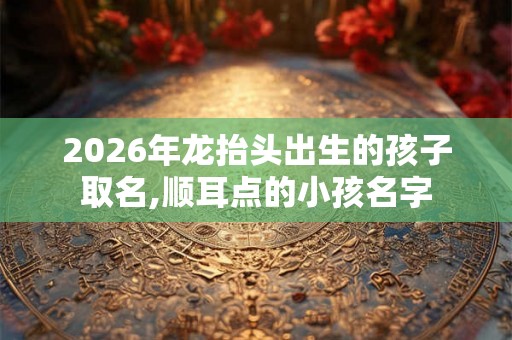 2026年龙抬头出生的孩子取名,顺耳点的小孩名字 2026年龙抬头出生的孩子取名,顺耳点的小孩名字
