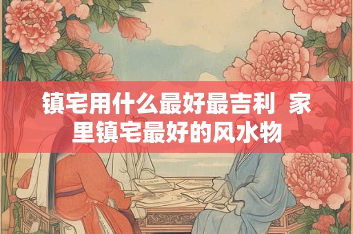 镇宅用什么最好最吉利  家里镇宅最好的风水物