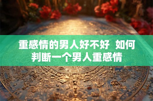 重感情的男人好不好  如何判断一个男人重感情