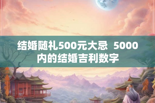 结婚随礼500元大忌  5000内的结婚吉利数字