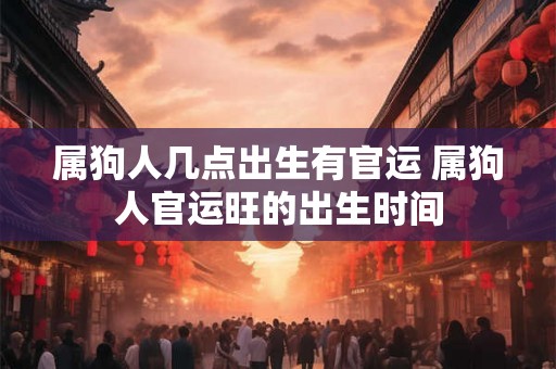 属狗人几点出生有官运 属狗人官运旺的出生时间