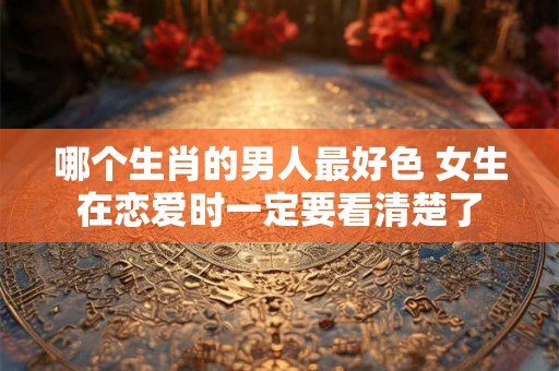 哪个生肖的男人最好色 女生在恋爱时一定要看清楚了