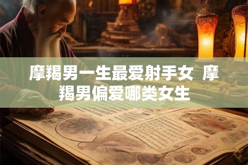 摩羯男一生最爱射手女 摩羯男偏爱哪类女生 摩羯男一生最爱射手女 摩羯男偏爱哪类女生