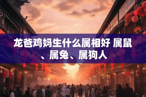 龙爸鸡妈生什么属相好 属鼠、属兔、属狗人