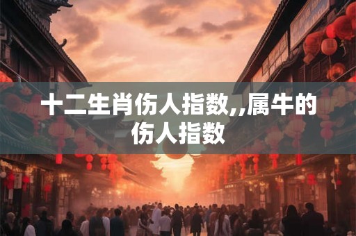 十二生肖伤人指数,,属牛的伤人指数 十二生肖伤人指数,,属牛的伤人指数