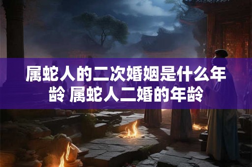 属蛇人的二次婚姻是什么年龄 属蛇人二婚的年龄 属蛇人的二次婚姻是什么年龄 属蛇人二婚的年龄
