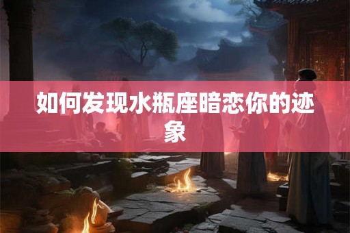 如何发现水瓶座暗恋你的迹象