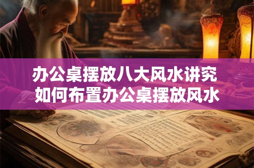 办公桌摆放八大风水讲究 如何布置办公桌摆放风水