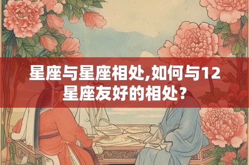 星座与星座相处,如何与12星座友好的相处? 星座与星座相处,如何与12星座友好的相处?