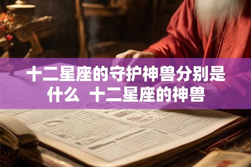 十二星座的守护神兽分别是什么 十二星座的神兽 十二星座的守护神兽分别是什么 十二星座的神兽