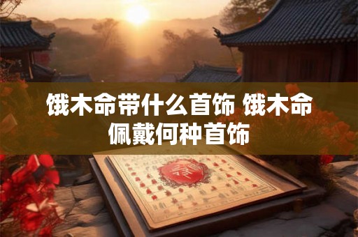 饿木命带什么首饰 饿木命佩戴何种首饰 饿木命带什么首饰 饿木命佩戴何种首饰