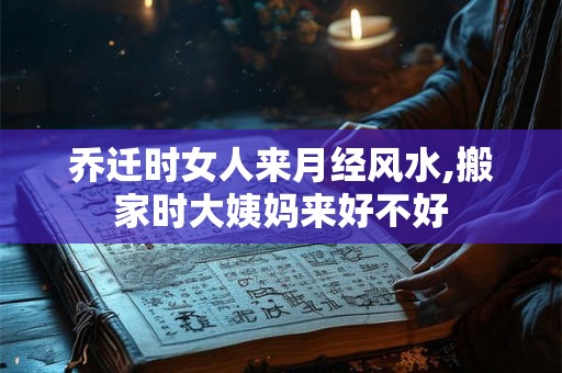 乔迁时女人来月经风水,搬家时大姨妈来好不好 乔迁时女人来月经风水,搬家时大姨妈来好不好