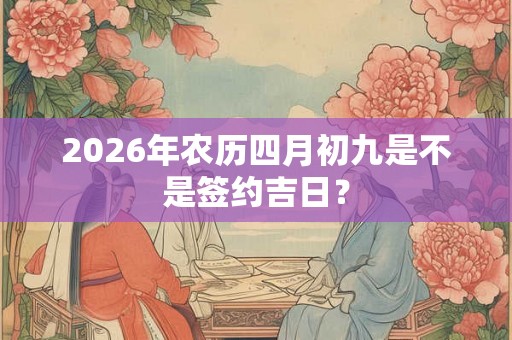 2026年农历四月初九是不是签约吉日? 2026年农历四月初九是不是签约吉日?