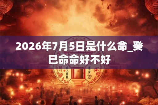 2026年7月5日是什么命_癸巳命命好不好 2026年7月5日是什么命_癸巳命命好不好